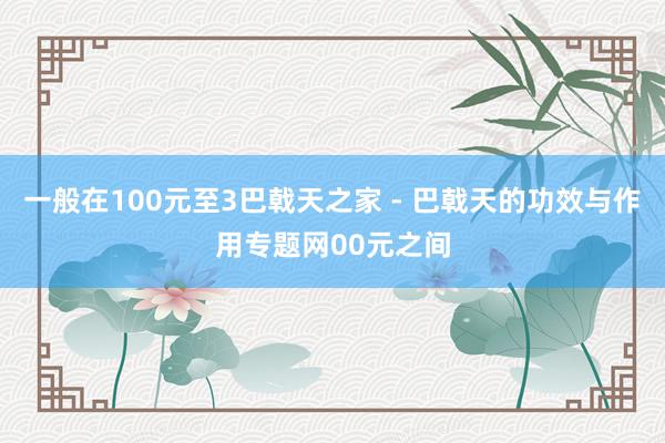 一般在100元至3巴戟天之家 - 巴戟天的功效与作用专题网00元之间